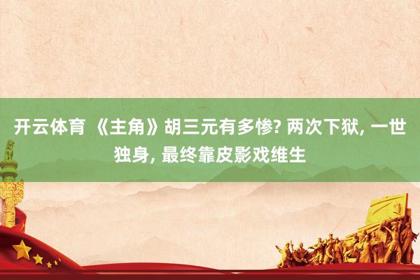开云体育 《主角》胡三元有多惨? 两次下狱， 一世独身， 最终靠皮影戏维生