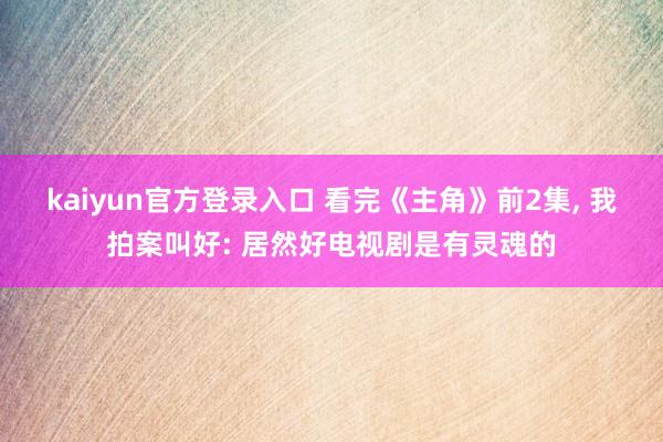 kaiyun官方登录入口 看完《主角》前2集， 我拍案叫好: 居然好电视剧是有灵魂的