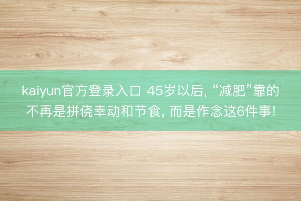 kaiyun官方登录入口 45岁以后， “减肥”靠的不再是拼侥幸动和节食， 而是作念这6件事!