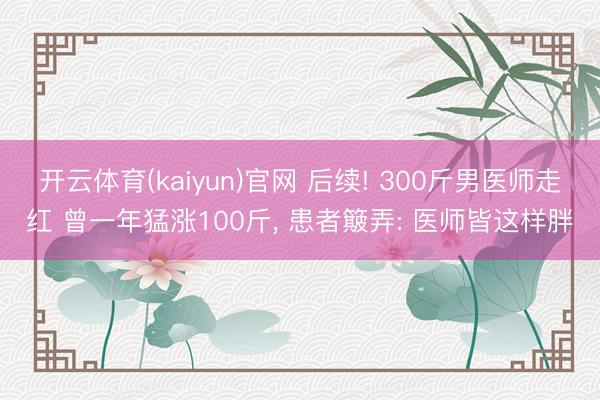 开云体育(kaiyun)官网 后续! 300斤男医师走红 曾一年猛涨100斤, 患者簸弄: 医师皆这样胖
