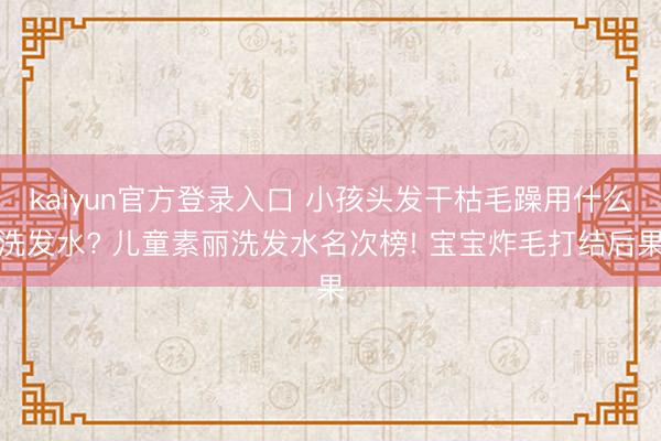 kaiyun官方登录入口 小孩头发干枯毛躁用什么洗发水? 儿童素丽洗发水名次榜! 宝宝炸毛打结后果