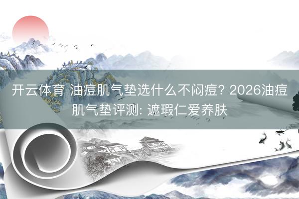 开云体育 油痘肌气垫选什么不闷痘? 2026油痘肌气垫评测: 遮瑕仁爱养肤