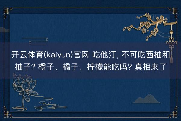 开云体育(kaiyun)官网 吃他汀， 不可吃西柚和柚子? 橙子、橘子、柠檬能吃吗? 真相来了
