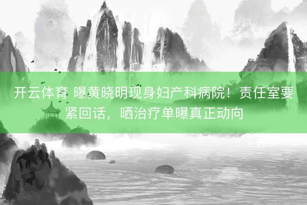 开云体育 曝黄晓明现身妇产科病院！责任室要紧回话，晒治疗单曝真正动向