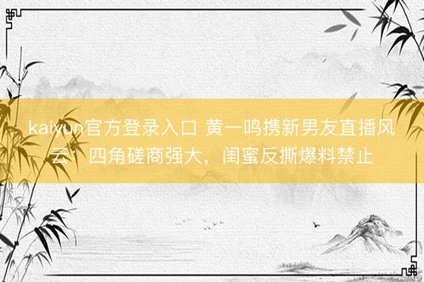 kaiyun官方登录入口 黄一鸣携新男友直播风云：四角磋商强大，闺蜜反撕爆料禁止