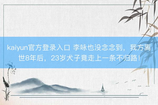 kaiyun官方登录入口 李咏也没念念到,我方离世8年后,23岁犬子竟走上一条不归路!