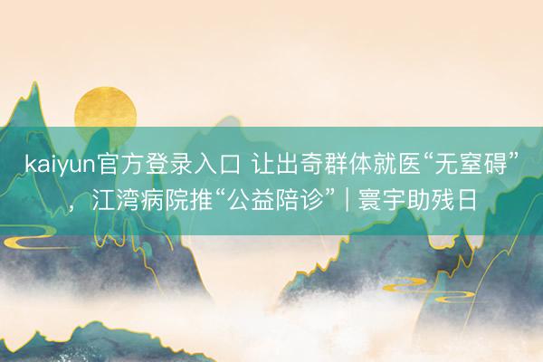 kaiyun官方登录入口 让出奇群体就医“无窒碍”,江湾病院推“公益陪诊” | 寰宇助残日