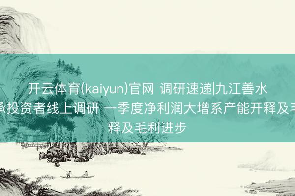 开云体育(kaiyun)官网 调研速递|九江善水科技继承投资者线上调研 一季度净利润大增系产能开释及毛利进步