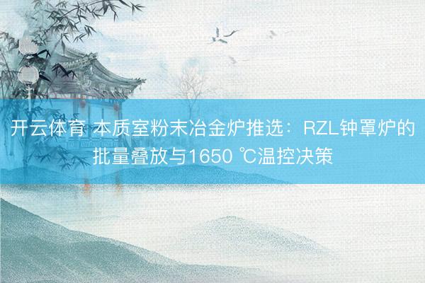 开云体育 本质室粉末冶金炉推选:RZL钟罩炉的批量叠放与1650 ℃温控决策