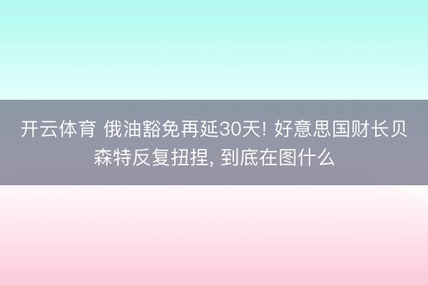 开云体育 俄油豁免再延30天! 好意思国财长贝森特反复扭捏, 到底在图什么