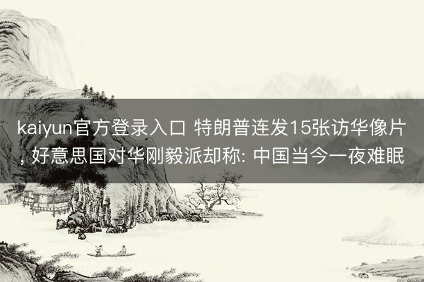 kaiyun官方登录入口 特朗普连发15张访华像片， 好意思国对华刚毅派却称: 中国当今一夜难眠