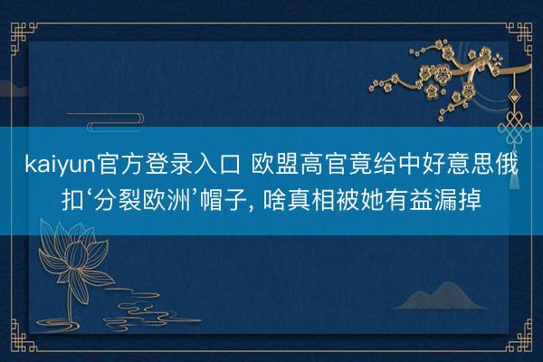 kaiyun官方登录入口 欧盟高官竟给中好意思俄扣‘分裂欧洲’帽子， 啥真相被她有益漏掉