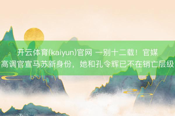 开云体育(kaiyun)官网 一别十二载！官媒高调官宣马苏新身份，她和孔令辉已不在销亡层级