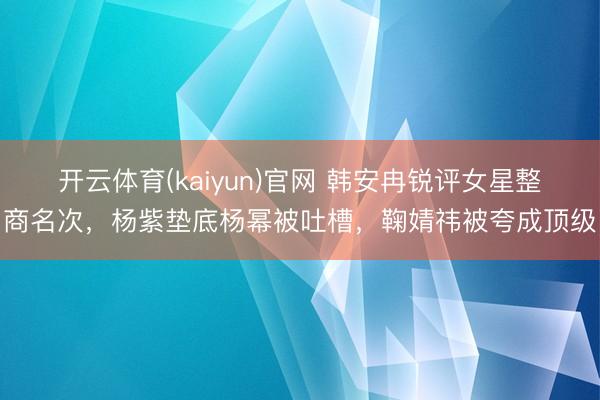 开云体育(kaiyun)官网 韩安冉锐评女星整商名次，杨紫垫底杨幂被吐槽，鞠婧祎被夸成顶级
