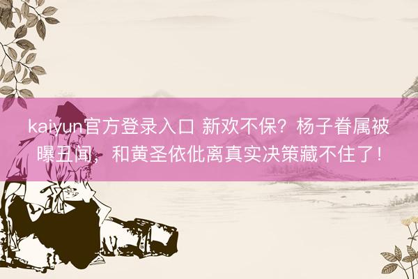 kaiyun官方登录入口 新欢不保？杨子眷属被曝丑闻，和黄圣依仳离真实决策藏不住了！