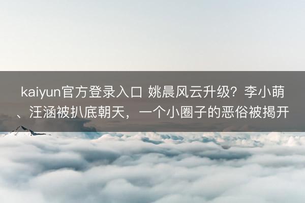 kaiyun官方登录入口 姚晨风云升级？李小萌、汪涵被扒底朝天，<a href=