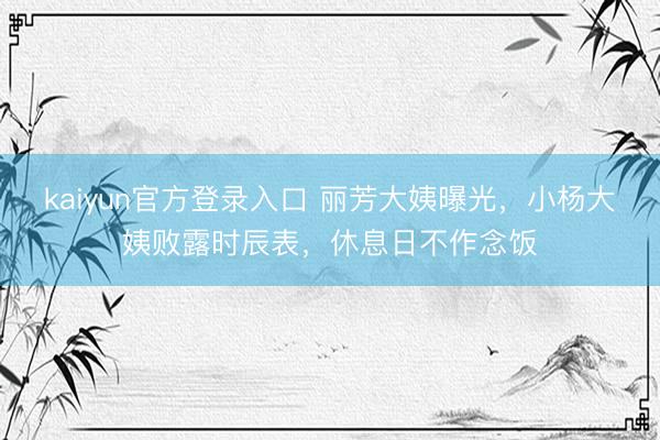kaiyun官方登录入口 丽芳大姨曝光，小杨大姨败露时辰表，休息日不作念饭