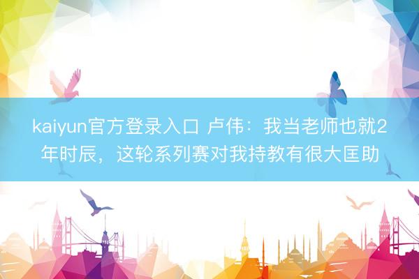 kaiyun官方登录入口 卢伟：我当老师也就2年时辰，这轮系列赛对我持教有很大匡助