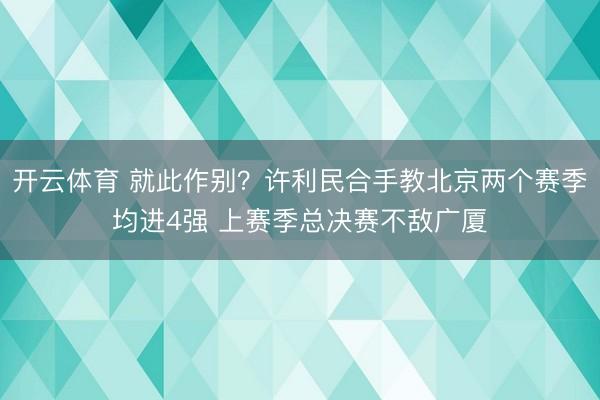 开云体育 就此作别？许利民合手教北京两个赛季均进4强 上赛季总决赛不敌广厦