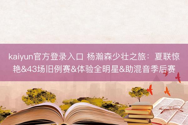 kaiyun官方登录入口 杨瀚森少壮之旅：夏联惊艳&43场旧例赛&体验全明星&助混音季后赛