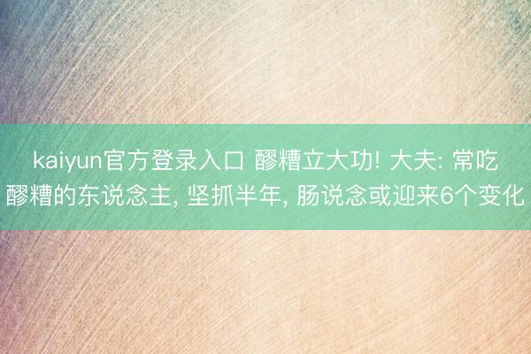 kaiyun官方登录入口 醪糟立大功! 大夫: 常吃醪糟的东说念主， 坚抓半年， 肠说念或迎来6个变化