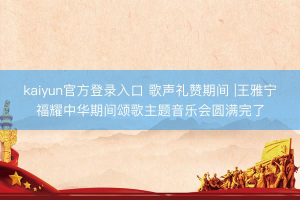 kaiyun官方登录入口 歌声礼赞期间 |王雅宁福耀中华期间颂歌主题音乐会圆满完了