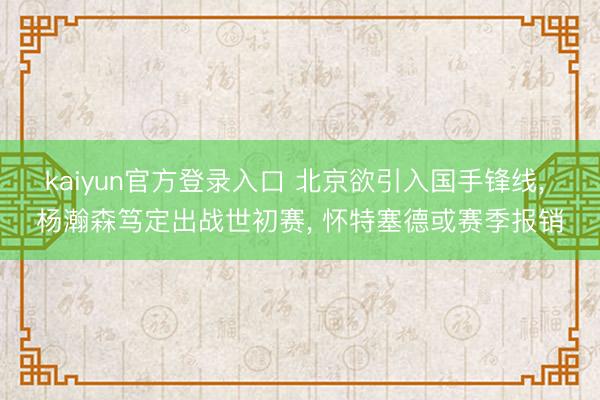 kaiyun官方登录入口 北京欲引入国手锋线， 杨瀚森笃定出战世初赛， 怀特塞德或赛季报销