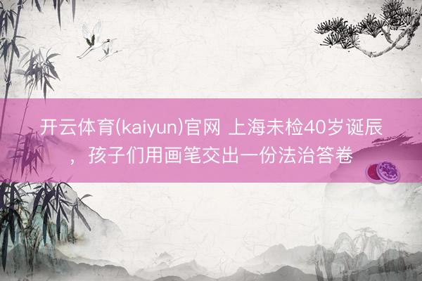 开云体育(kaiyun)官网 上海未检40岁诞辰，孩子们用画笔交出一份法治答卷