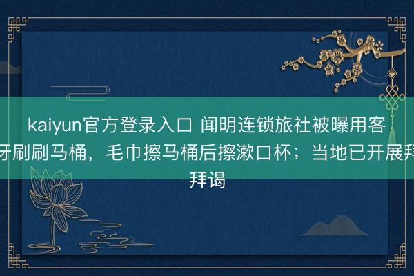 kaiyun官方登录入口 闻明连锁旅社被曝用客房牙刷刷马桶，毛巾擦马桶后擦漱口杯；当地已开展拜谒