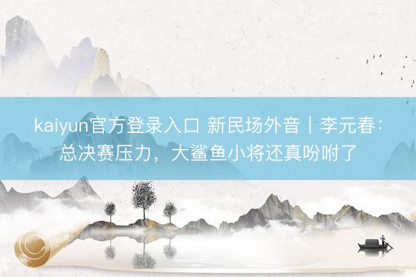 kaiyun官方登录入口 新民场外音|李元春:总决赛压力,大鲨鱼小将还真吩咐了