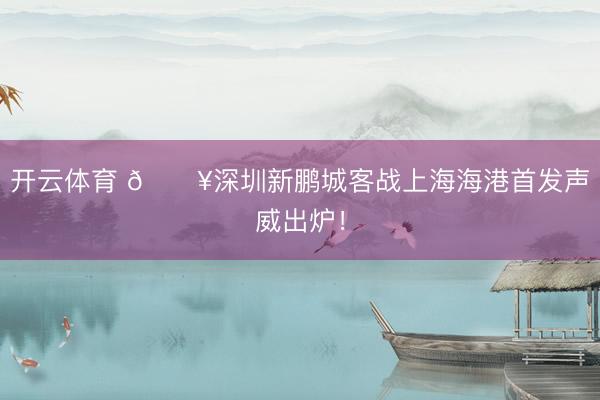 开云体育 🔥深圳新鹏城客战上海海港首发声威出炉!