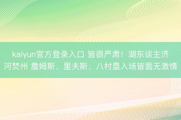kaiyun官方登录入口 皆很严肃！湖东谈主济河焚州 詹姆斯、里夫斯、八村塁入场皆面无激情