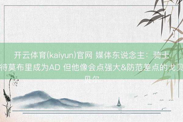 开云体育(kaiyun)官网 媒体东说念主：骑士期待莫布里成为AD 但他像会点强大&防范差点的戈贝尔
