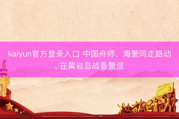 kaiyun官方登录入口 中国舟师、海警同走路动， 在黄岩岛战备警巡