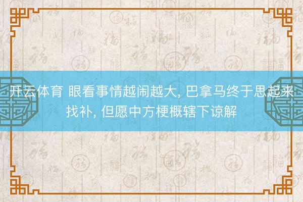 开云体育 眼看事情越闹越大, 巴拿马终于思起来找补, 但愿中方梗概辖下谅解