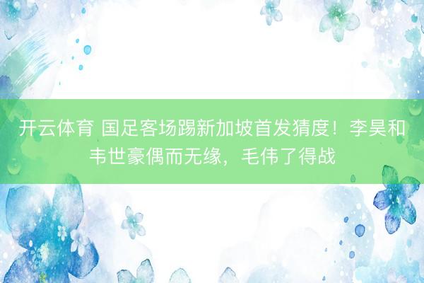 开云体育 国足客场踢新加坡首发猜度！李昊和韦世豪偶而无缘，毛伟了得战