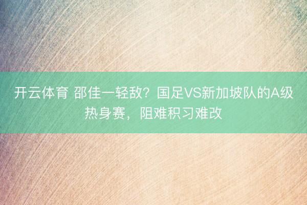 开云体育 邵佳一轻敌？国足VS新加坡队的A级热身赛，阻难积习难改