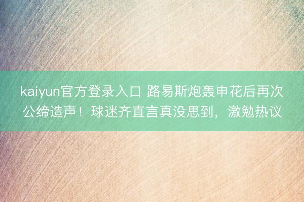 kaiyun官方登录入口 路易斯炮轰申花后再次公缔造声！球迷齐直言真没思到，激勉热议