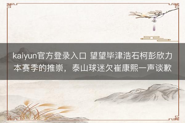 kaiyun官方登录入口 望望毕津浩石柯彭欣力本赛季的推崇，泰山球迷欠崔康熙一声谈歉