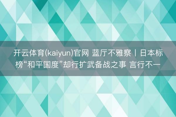 开云体育(kaiyun)官网 蓝厅不雅察丨日本标榜“和平国度”却行扩武备战之事 言行不一