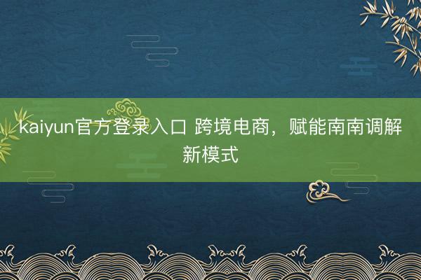 kaiyun官方登录入口 跨境电商，赋能南南调解新模式
