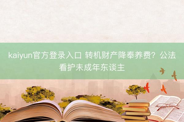 kaiyun官方登录入口 转机财产降奉养费？公法看护未成年东谈主