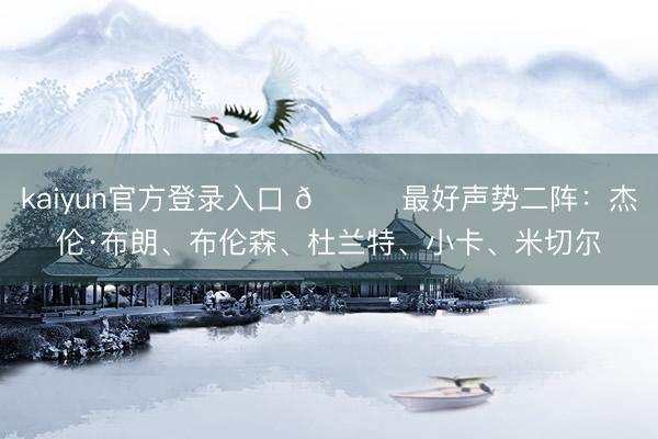 kaiyun官方登录入口 🌟最好声势二阵：杰伦·布朗、布伦森、杜兰特、小卡、米切尔