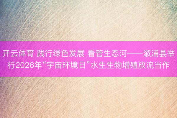 开云体育 践行绿色发展 看管生态河——溆浦县举行2026年“宇宙环境日”水生生物增殖放流当作