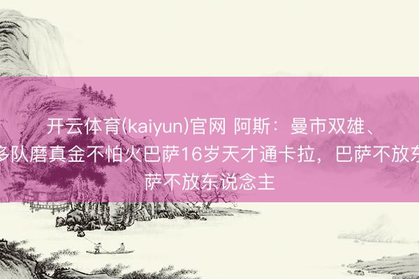 开云体育(kaiyun)官网 阿斯:曼市双雄、尤文等多队磨真金不怕火巴萨16岁天才通卡拉,巴萨不放东说念主