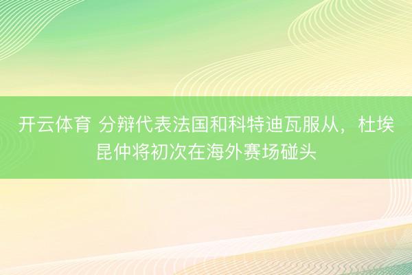 开云体育 分辩代表法国和科特迪瓦服从，杜埃昆仲将初次在海外赛场碰头