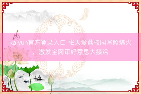 kaiyun官方登录入口 张天爱荔枝园写照爆火，激发全网审好意思大接洽