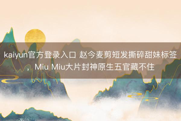 kaiyun官方登录入口 赵今麦剪短发撕碎甜妹标签，Miu Miu大片封神原生五官藏不住