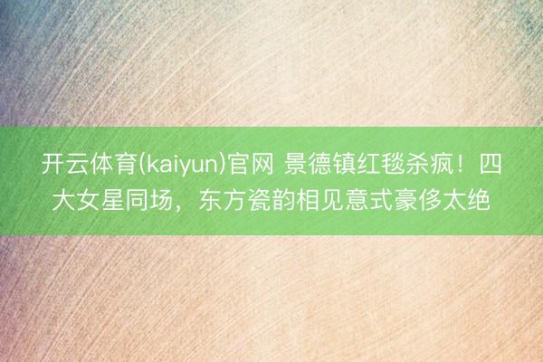 开云体育(kaiyun)官网 景德镇红毯杀疯！四大女星同场，东方瓷韵相见意式豪侈太绝