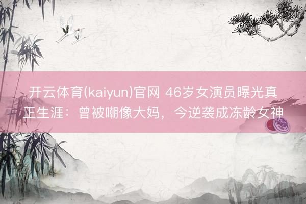 开云体育(kaiyun)官网 46岁女演员曝光真正生涯:曾被嘲像大妈,今逆袭成冻龄女神